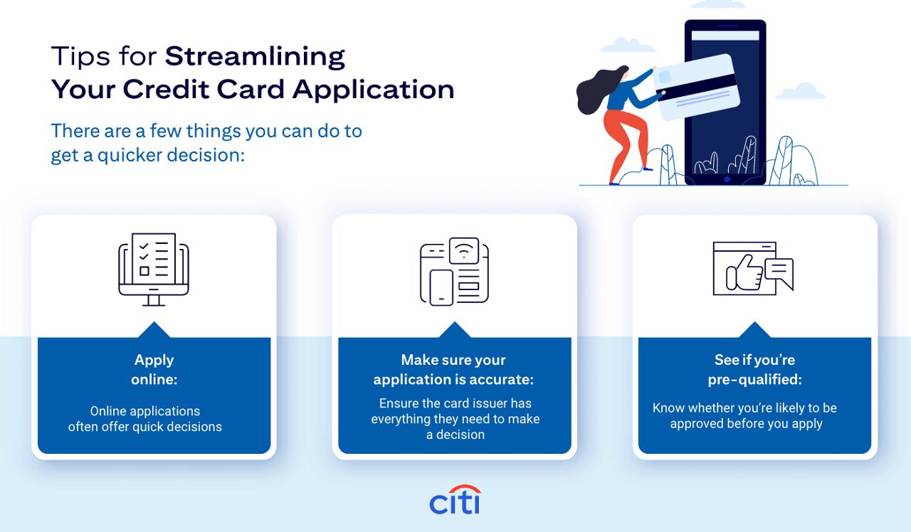 Tips for Streamlining Your Credit Card Application. There are a few things you can do to get a quicker decision: Apply Online: Online Applications often offer quick decisions. Make sure your application is accurate: Ensure the card issuer has everything they need to make a decision. See if you're pre-qualified: Know whether you're likely to be approved before you apply.