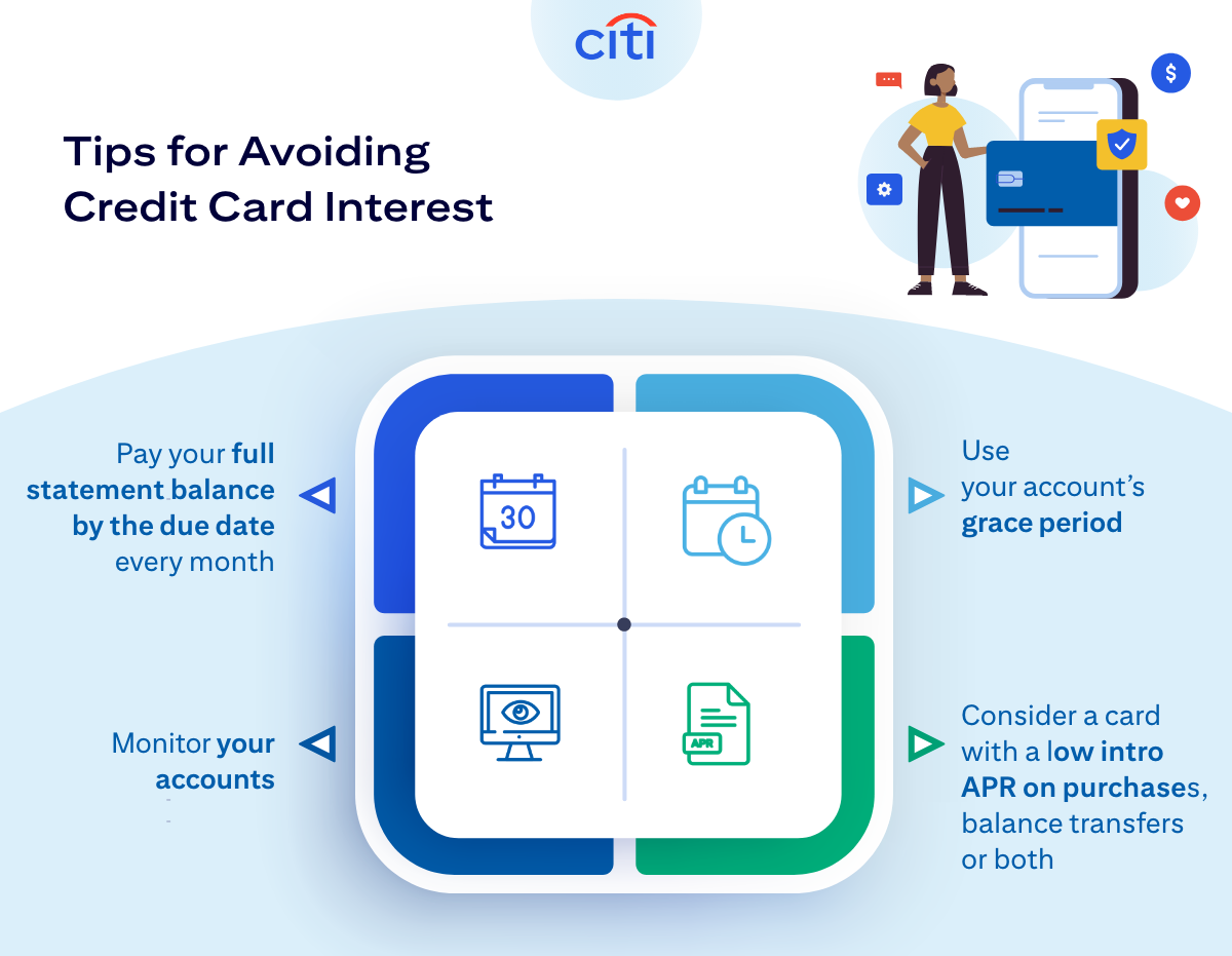 Tips for Avoiding Credit Card Interest: Pay your full statement balance by the due date every month. Use your account's grace period. Monitor your accounts. Consider a card with a low intro APR on purchases, balance transfers or both.