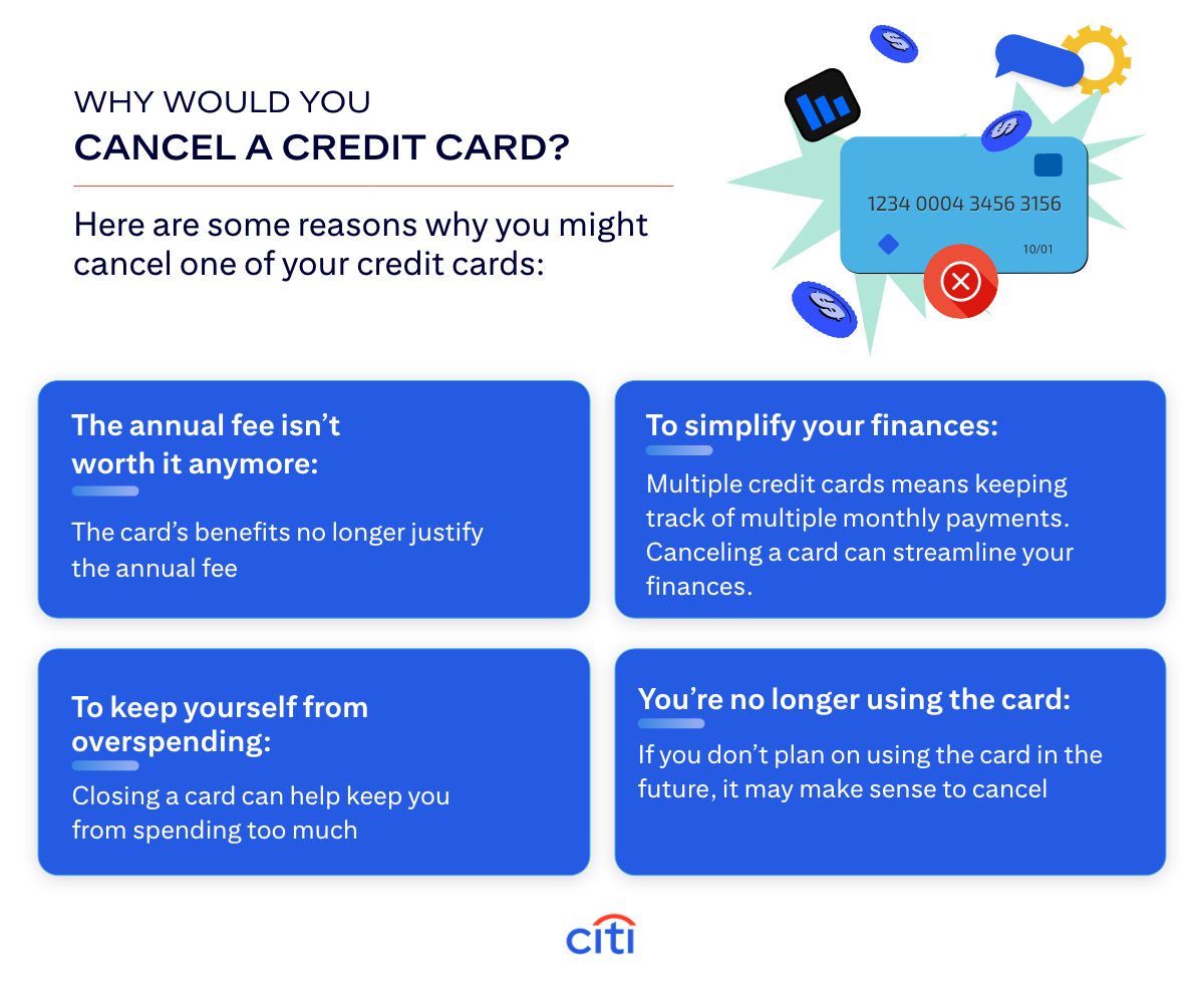Why Would You Cancel a Credit Card? Here are some reasons why you might cancel one of your credit cards: The annual fee isn't worth it anymore: The card's benefits no longer justify the annual fee. To simplify your finances: Multiple credit cards means keeping track of multiple monthly payments. Canceling a card can streamline your finances. To keep yourself from overspending: Closing a card can help keep you from spending too much. You're no longer using the card: If you don't plan on using the card in the future, it may make sense to cancel.