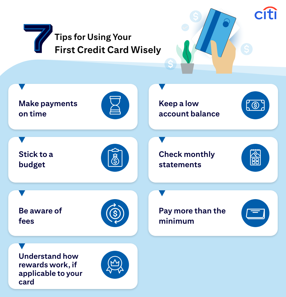 7 Tips for Using Your First Credit Card Wisely: Make payments on time. Keep a low account balance. Stick to a budget. Check monthly statements. Be aware of fees. Pay more than the minimum. Understand how rewards work, if applicable to your card.