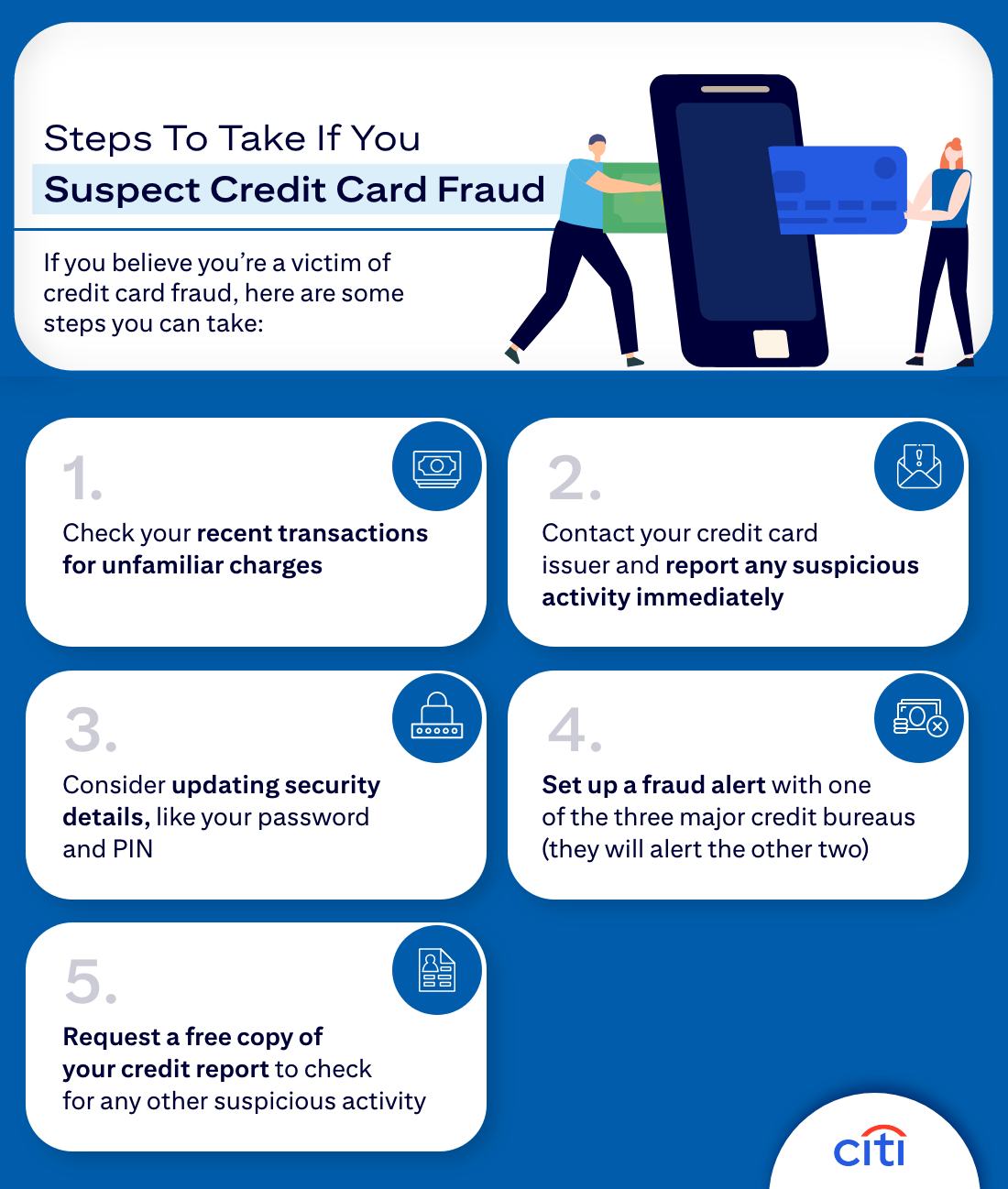 Steps To Take If You Suspect Credit Card Fraud - If you believe you're a victim of credit card fraud, here are some steps you can take: 1. Check your recent transactions for unfamiliar charges 2. Contact your credit card issuer and report any suspicious activity immediately 3. Considering updating security details, like your password and PIN 4. Set up a fraud alert with one of the three major credit bureaus (they will alert the other two) 5. Request a free copy of your credit report to check for any other suspicious activity