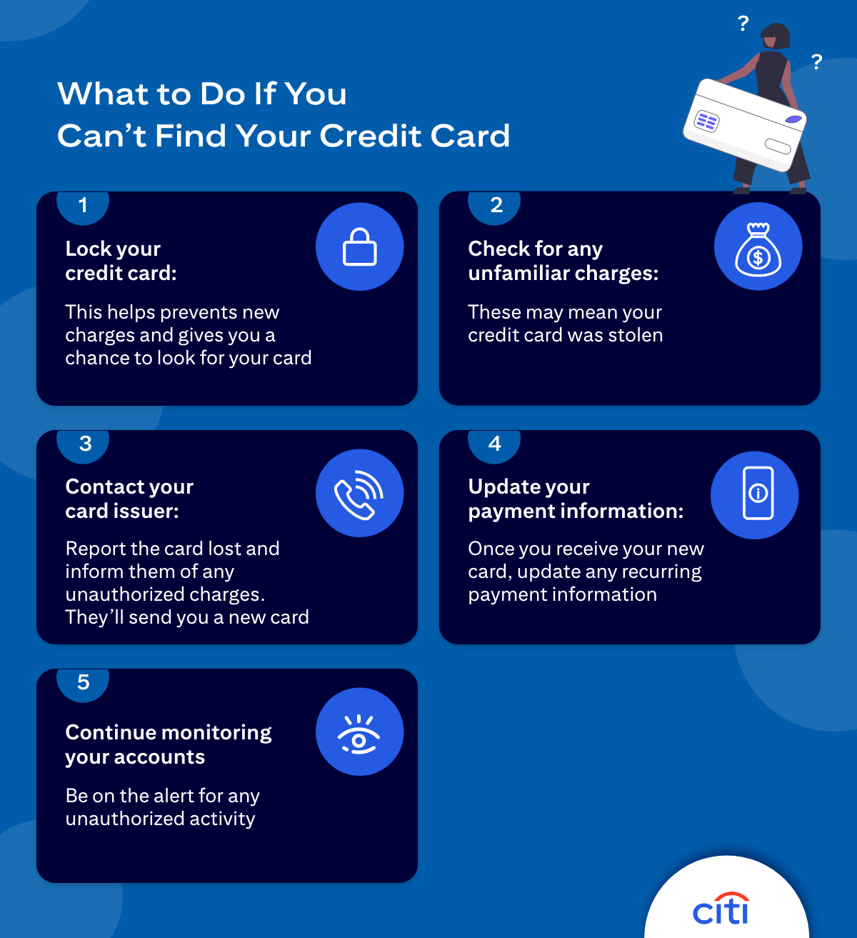 What to Do If You Can't Find Your Credit Card - 1) Lock your credit card: This helps prevents new charges and gives you a chance to look for your card. 2) Check for any unfamiliar charges: These may mean your credit card was stolen. 3) Contact your card issuer: Report the card lost and inform them of any unauthorized charges. They'll send a new card. 4) Update your payment information: Once you receive your new card, update any recurring payment information. 5) Continue monitoring your accounts: Be on the alert for any unauthorized activity.